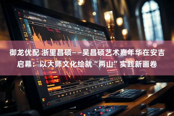 御龙优配 浙里昌硕——吴昌硕艺术嘉年华在安吉启幕：以大师文化绘就“两山”实践新画卷
