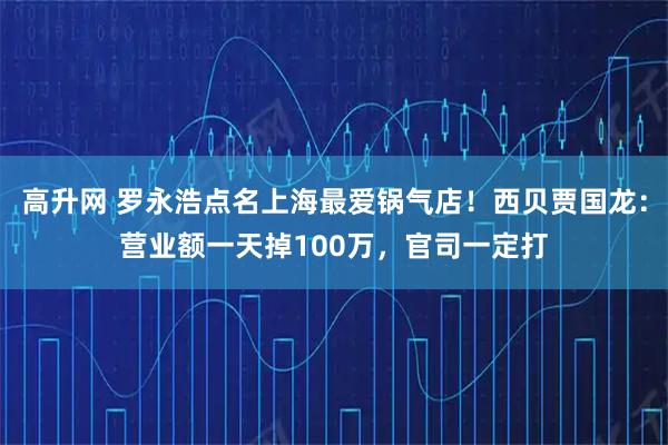 高升网 罗永浩点名上海最爱锅气店！西贝贾国龙：营业额一天掉100万，官司一定打