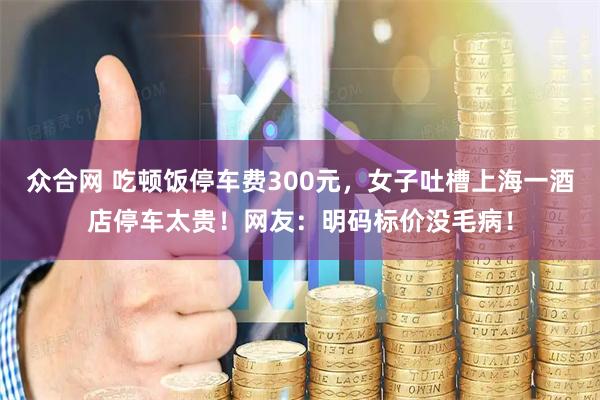 众合网 吃顿饭停车费300元，女子吐槽上海一酒店停车太贵！网友：明码标价没毛病！