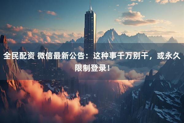 全民配资 微信最新公告：这种事千万别干，或永久限制登录！