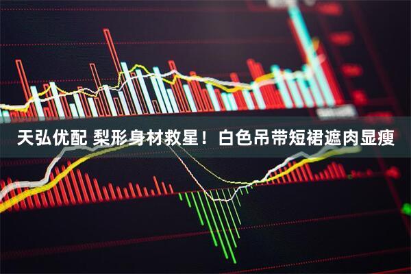 天弘优配 梨形身材救星！白色吊带短裙遮肉显瘦