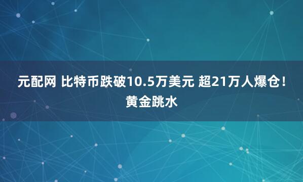 元配网 比特币跌破10.5万美元 超21万人爆仓！黄金跳水