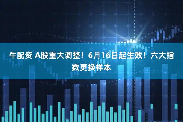 牛配资 A股重大调整！6月16日起生效！六大指数更换样本