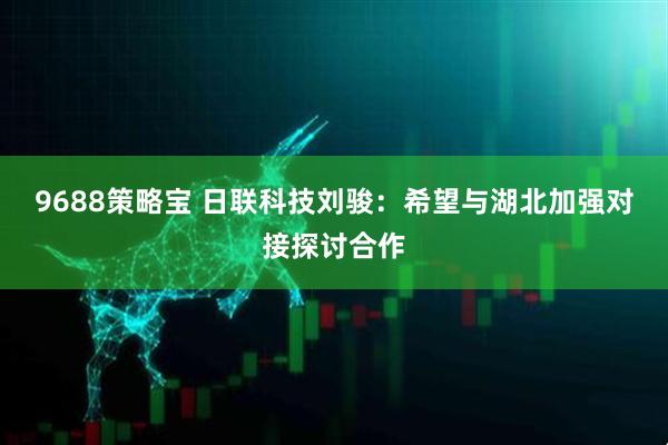 9688策略宝 日联科技刘骏：希望与湖北加强对接探讨合作