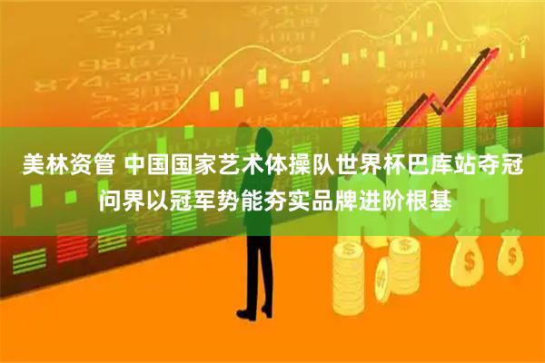 美林资管 中国国家艺术体操队世界杯巴库站夺冠 问界以冠军势能夯实品牌进阶根基