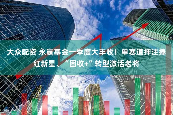 大众配资 永赢基金一季度大丰收！单赛道押注捧红新星、“固收+”转型激活老将
