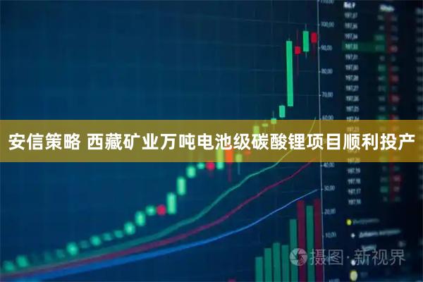 安信策略 西藏矿业万吨电池级碳酸锂项目顺利投产