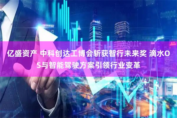 亿盛资产 中科创达工博会斩获智行未来奖 滴水OS与智能驾驶方案引领行业变革