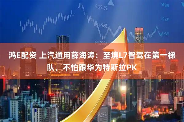 鸿E配资 上汽通用薛海涛：至境L7智驾在第一梯队，不怕跟华为特斯拉PK