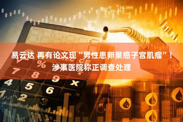 易云达 再有论文现“男性患卵巢癌子宫肌瘤”！涉事医院称正调查处理