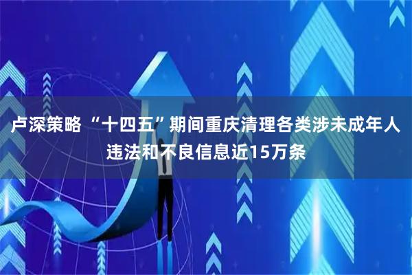 卢深策略 “十四五”期间重庆清理各类涉未成年人违法和不良信息近15万条