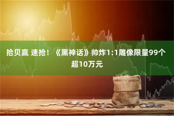 拾贝赢 速抢!《黑神话》帅炸1:1雕像限量99个 超10万元