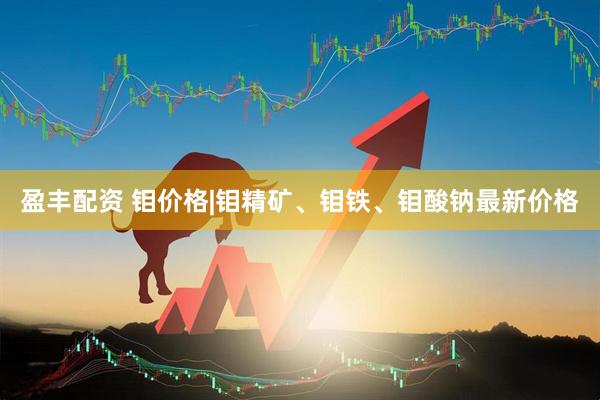 盈丰配资 钼价格|钼精矿、钼铁、钼酸钠最新价格