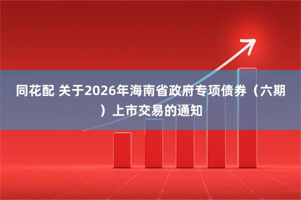 同花配 关于2026年海南省政府专项债券（六期）上市交易的通知