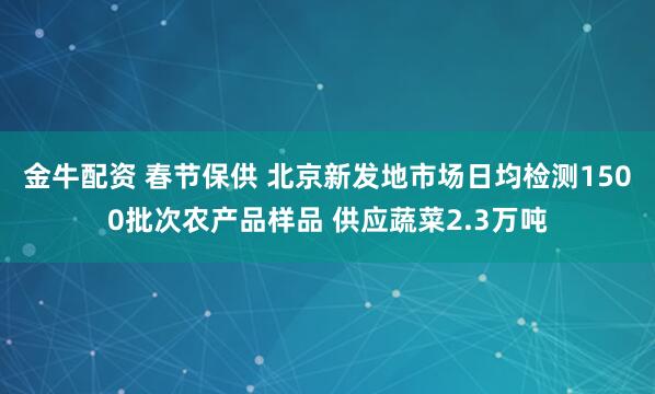 金牛配资 春节保供 北京新发地市场日均检测1500批次农产品样品 供应蔬菜2.3万吨
