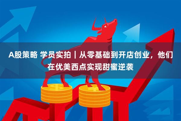 A股策略 学员实拍|从零基础到开店创业,他们在优美西点实现甜蜜逆袭