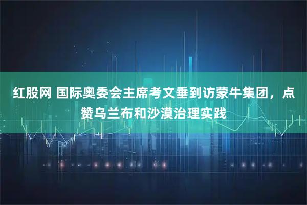 红股网 国际奥委会主席考文垂到访蒙牛集团,点赞乌兰布和沙漠治理实践