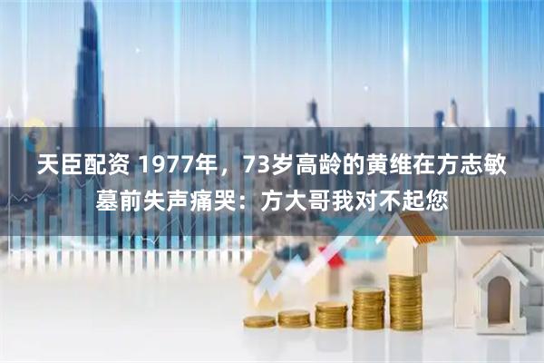 天臣配资 1977年，73岁高龄的黄维在方志敏墓前失声痛哭：方大哥我对不起您