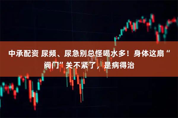 中承配资 尿频、尿急别总怪喝水多!身体这扇“阀门”关不紧了,是病得治