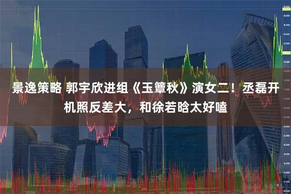 景逸策略 郭宇欣进组《玉簟秋》演女二!丞磊开机照反差大,和徐若晗太好嗑