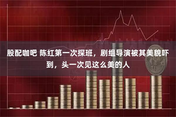 股配咖吧 陈红第一次探班,剧组导演被其美貌吓到,头一次见这么美的人