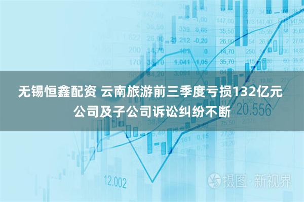 无锡恒鑫配资 云南旅游前三季度亏损132亿元 公司及子公司诉讼纠纷不断