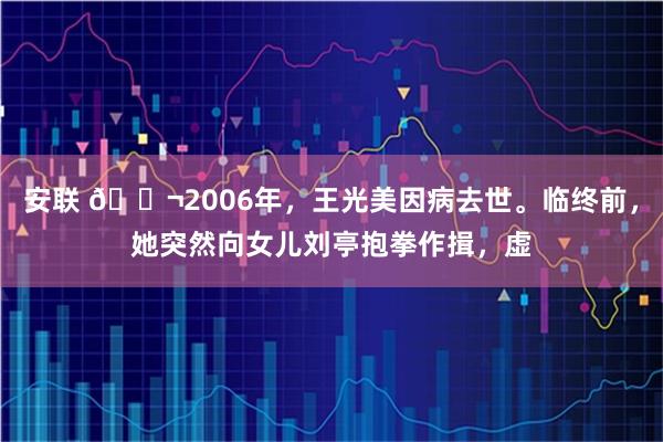 安联 🌬2006年，王光美因病去世。临终前，她突然向女儿刘亭抱拳作揖，虚
