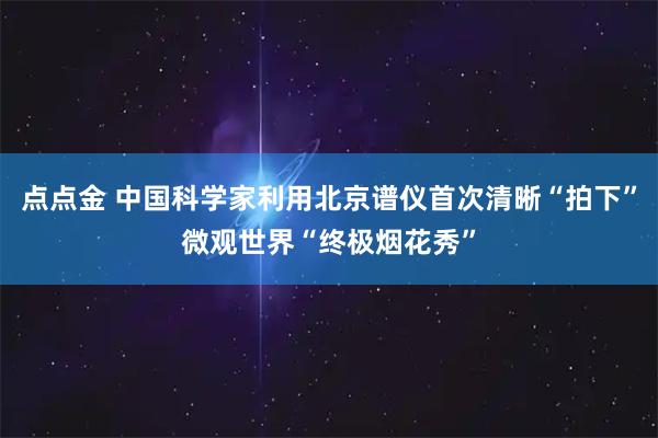 点点金 中国科学家利用北京谱仪首次清晰“拍下”微观世界“终极烟花秀”