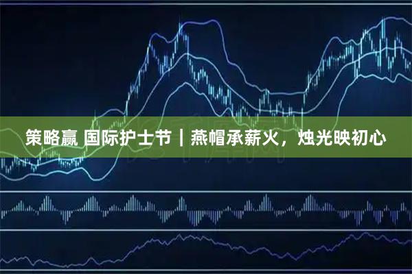 策略赢 国际护士节｜燕帽承薪火，烛光映初心
