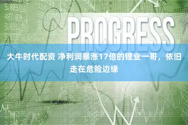 大牛时代配资 净利润暴涨17倍的锂业一哥，依旧走在危险边缘
