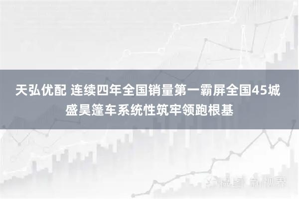 天弘优配 连续四年全国销量第一霸屏全国45城 盛昊篷车系统性筑牢领跑根基