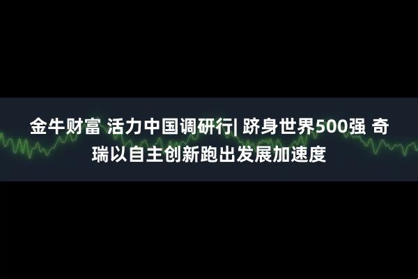 金牛财富 活力中国调研行| 跻身世界500强 奇瑞以自主创新跑出发展加速度