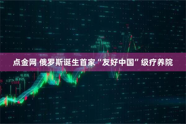 点金网 俄罗斯诞生首家“友好中国”级疗养院